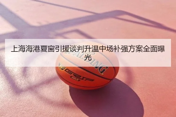 上海海港夏窗引援谈判升温中场补强方案全面曝光