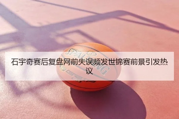 石宇奇赛后复盘网前失误频发世锦赛前景引发热议