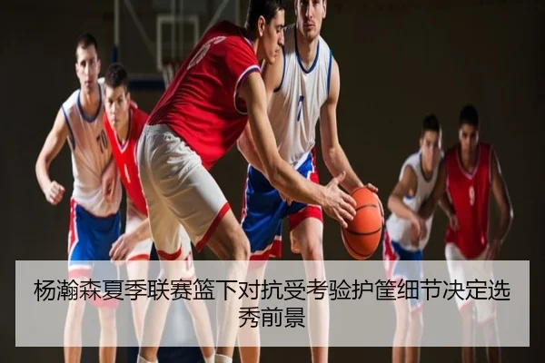 杨瀚森夏季联赛篮下对抗受考验护筐细节决定选秀前景