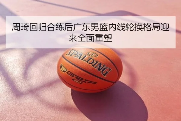 周琦回归合练后广东男篮内线轮换格局迎来全面重塑