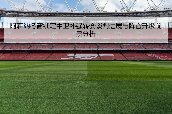 阿森纳冬窗锁定中卫补强转会谈判进展与阵容升级前景分析