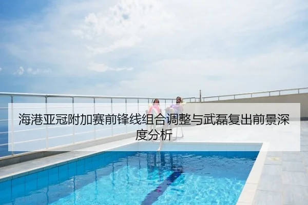 海港亚冠附加赛前锋线组合调整与武磊复出前景深度分析