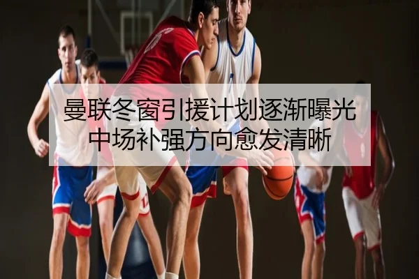 曼联冬窗引援计划逐渐曝光 中场补强方向愈发清晰
